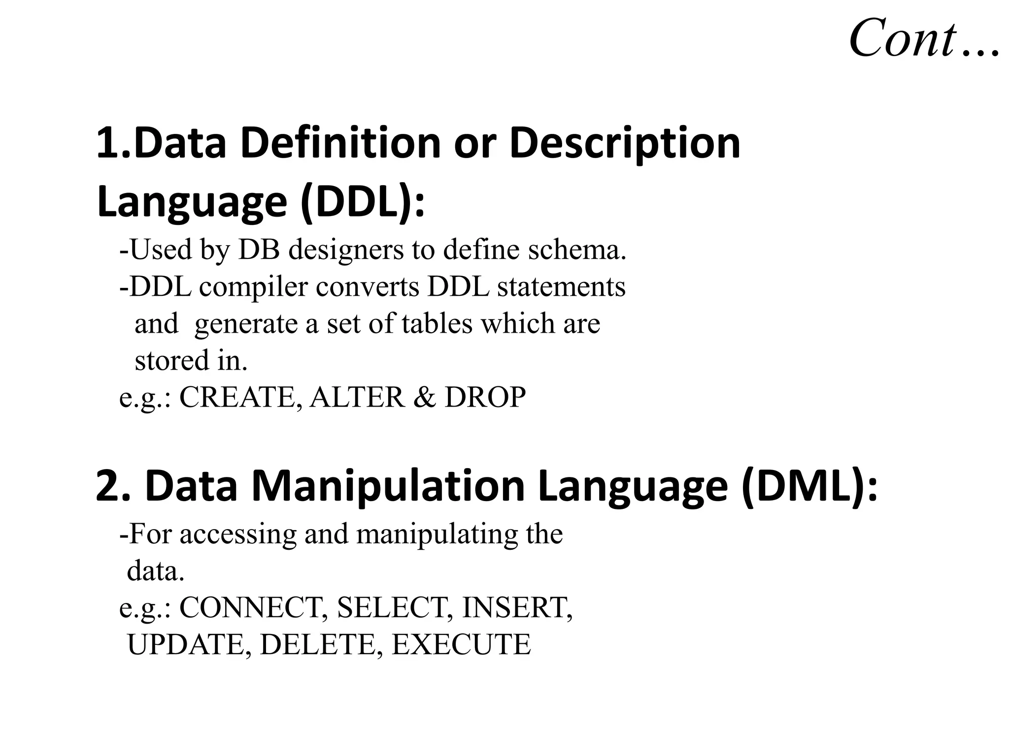 Cont…
1.Data Definition or Description
Language (DDL):
-Used by DB designers to define schema.
-DDL compiler converts DDL statements
and generate a set of tables which are
stored in.
e.g.: CREATE, ALTER & DROP
2. Data Manipulation Language (DML):
-For accessing and manipulating the
data.
e.g.: CONNECT, SELECT, INSERT,
UPDATE, DELETE, EXECUTE
 