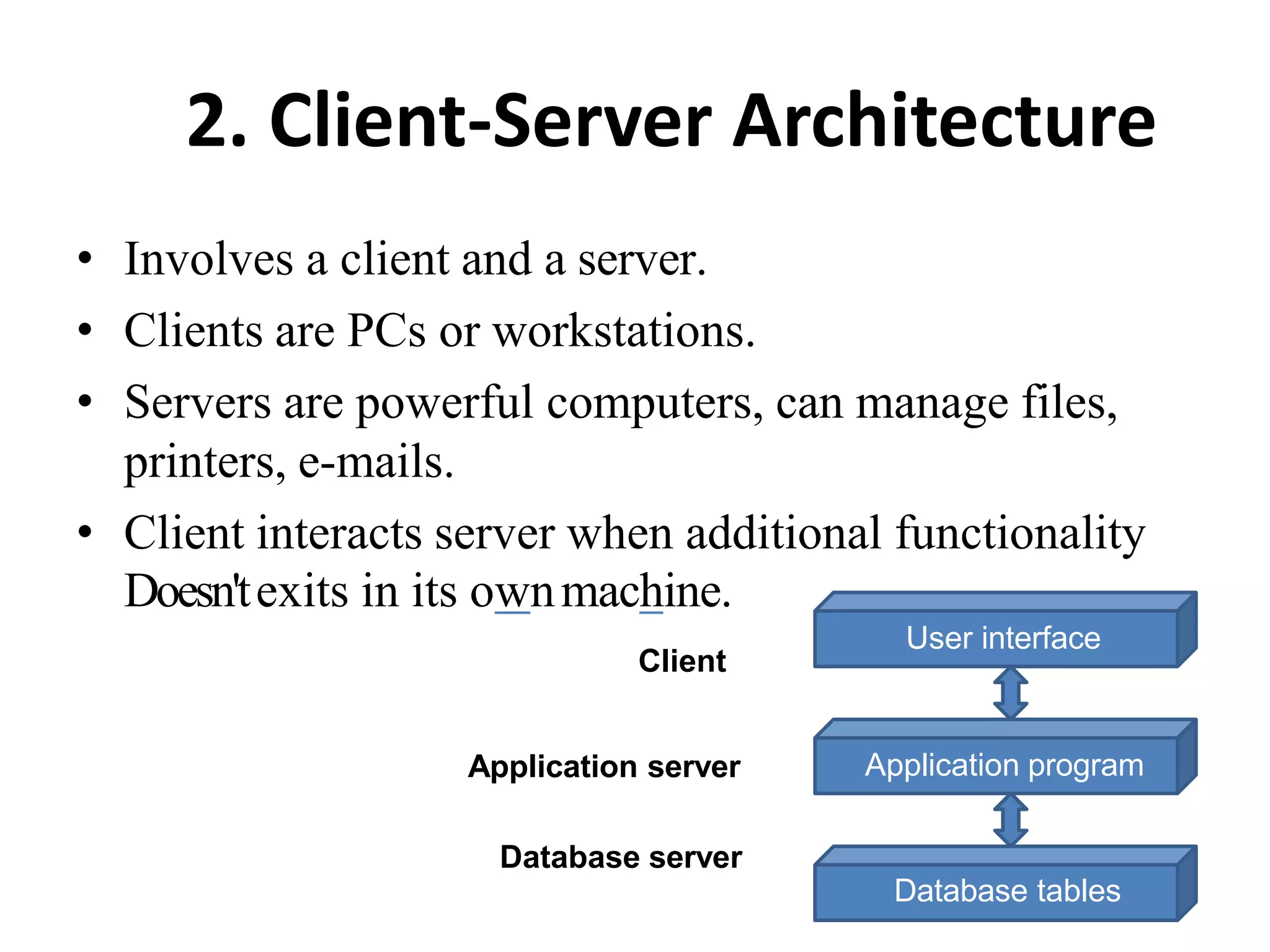 2. Client-Server Architecture
• Involves a client and a server.
• Clients are PCs or workstations.
• Servers are powerful computers, can manage files,
printers, e-mails.
• Client interacts server when additional functionality
Doesn'texits in its ownmachine.
Client
User interface
Application program
Database server
Database tables
Application server
 