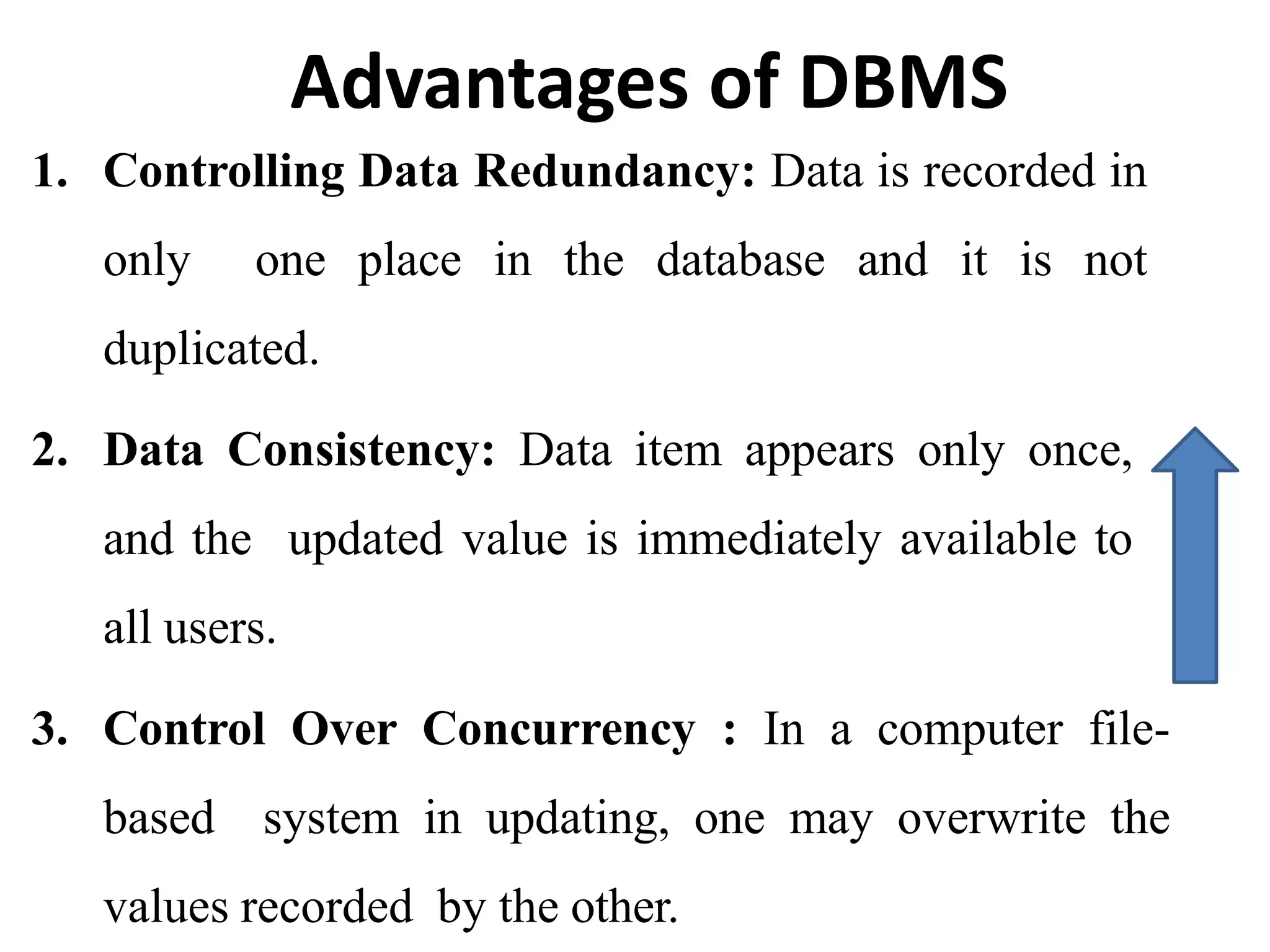 Advantages of DBMS
1. Controlling Data Redundancy: Data is recorded in
only one place in the database and it is not
duplicated.
2. Data Consistency: Data item appears only once,
and the updated value is immediately available to
all users.
3. Control Over Concurrency : In a computer file-
based system in updating, one may overwrite the
values recorded by the other.
 