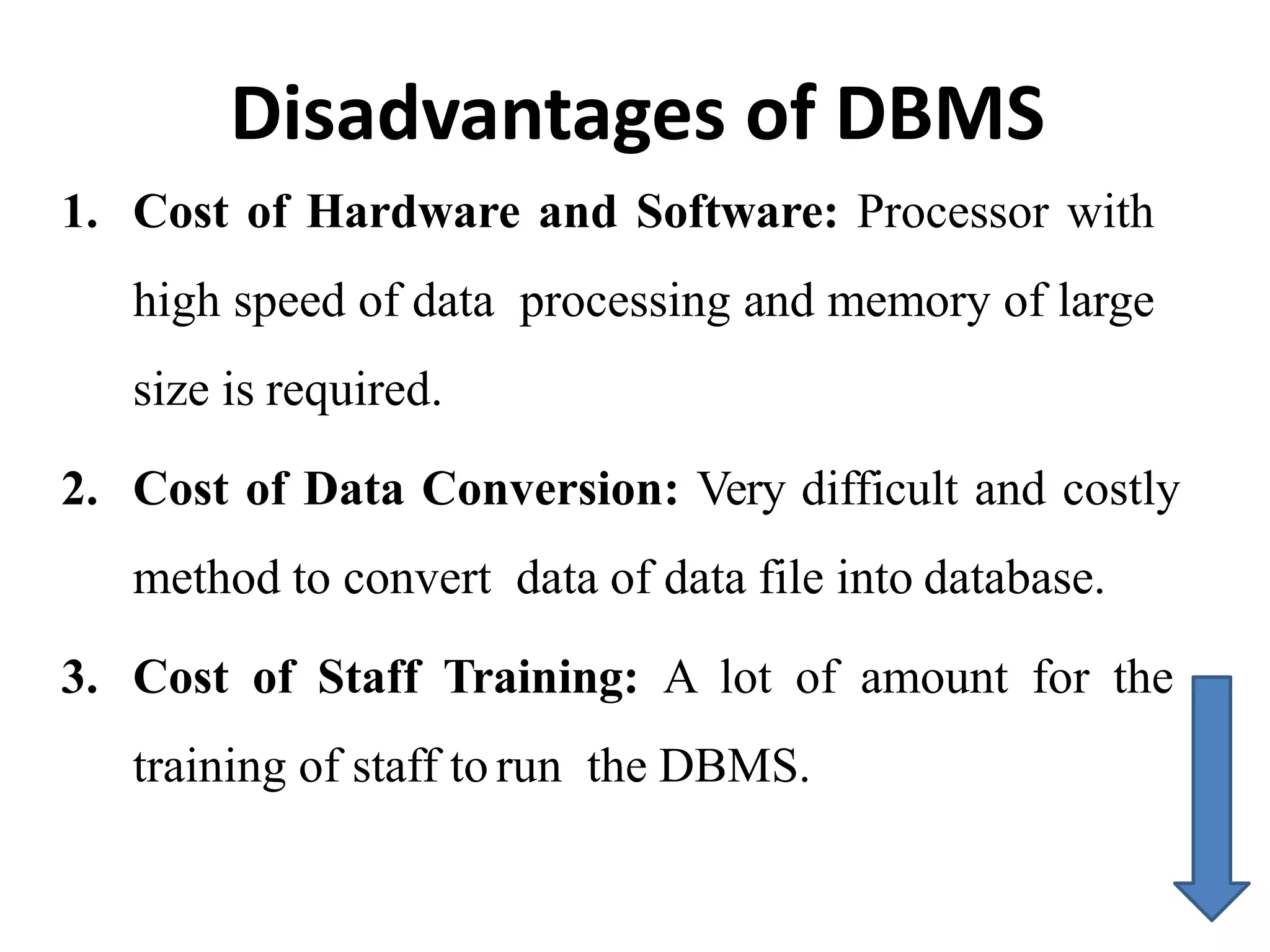 Disadvantages of DBMS
1. Cost of Hardware and Software: Processor with
high speed of data processing and memory of large
size is required.
2. Cost of Data Conversion: Very difficult and costly
method to convert data of data file into database.
3. Cost of Staff Training: A lot of amount for the
training of staff to run the DBMS.
 