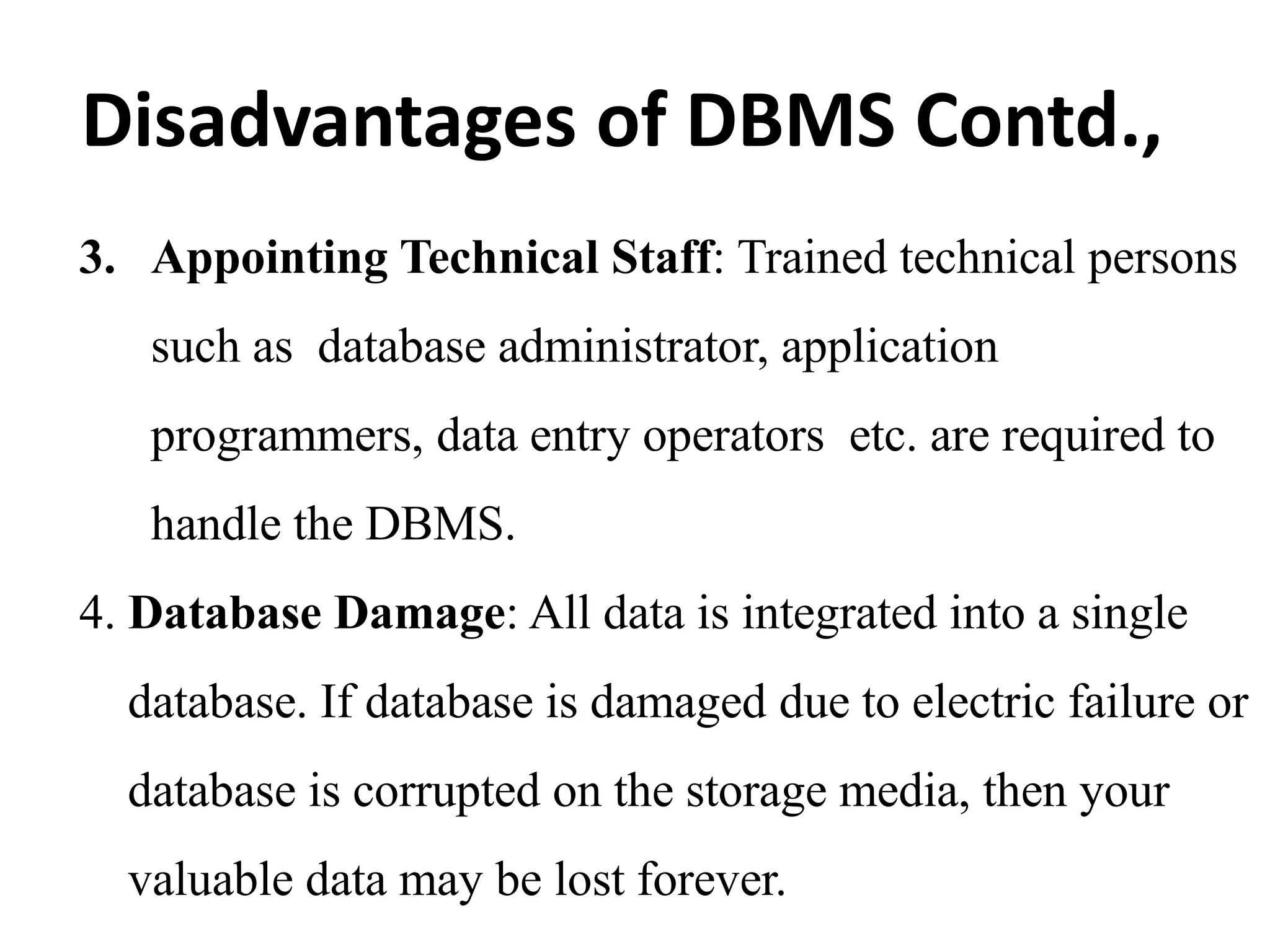 3. Appointing Technical Staff: Trained technical persons
such as database administrator, application
programmers, data entry operators etc. are required to
handle the DBMS.
4. Database Damage: All data is integrated into a single
database. If database is damaged due to electric failure or
database is corrupted on the storage media, then your
valuable data may be lost forever.
Disadvantages of DBMS Contd.,
 