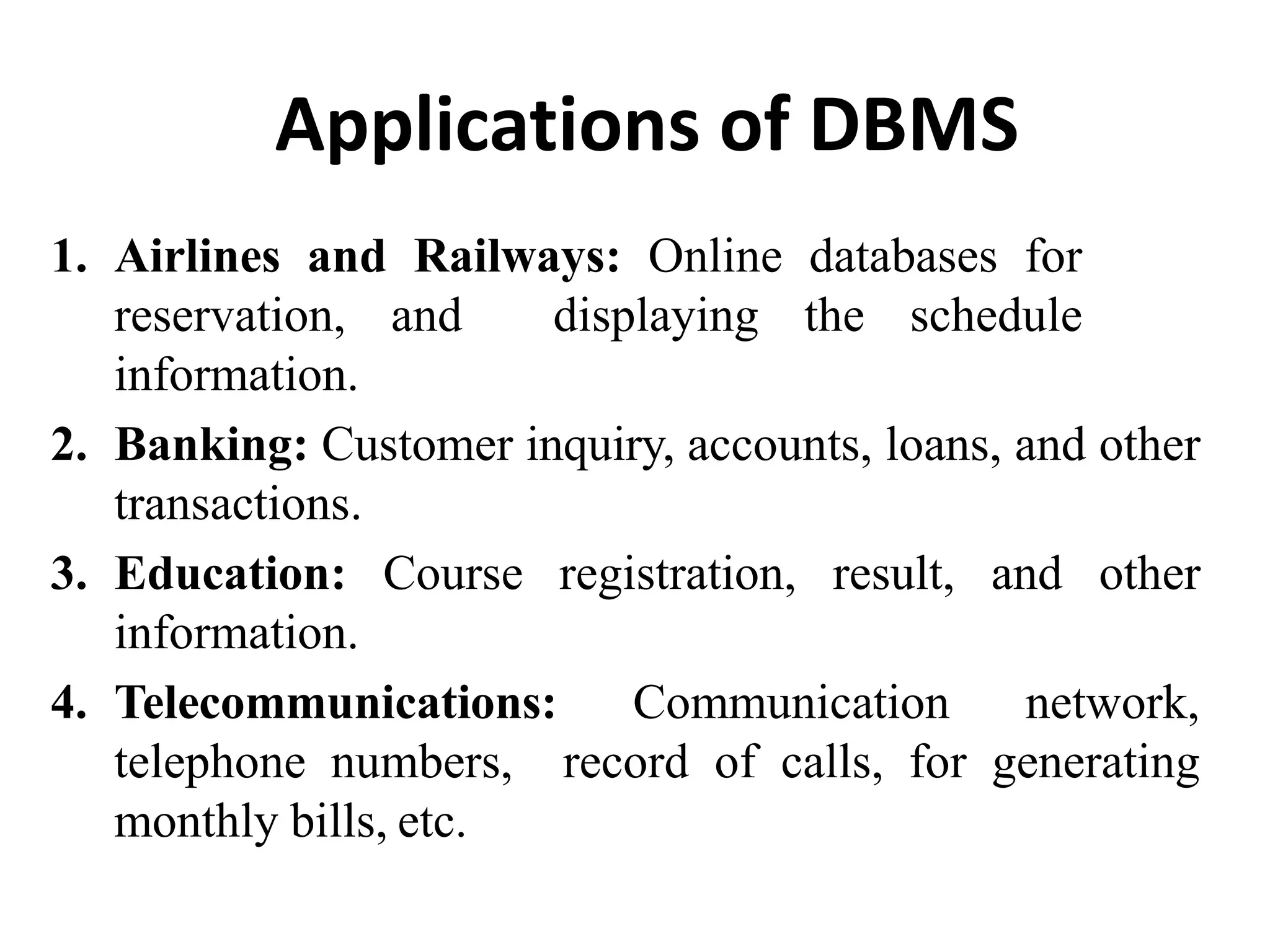 Applications of DBMS
1. Airlines and Railways: Online databases for
reservation, and displaying the schedule
information.
2. Banking: Customer inquiry, accounts, loans, and other
transactions.
3. Education: Course registration, result, and other
information.
4. Telecommunications: Communication network,
telephone numbers, record of calls, for generating
monthly bills, etc.
 