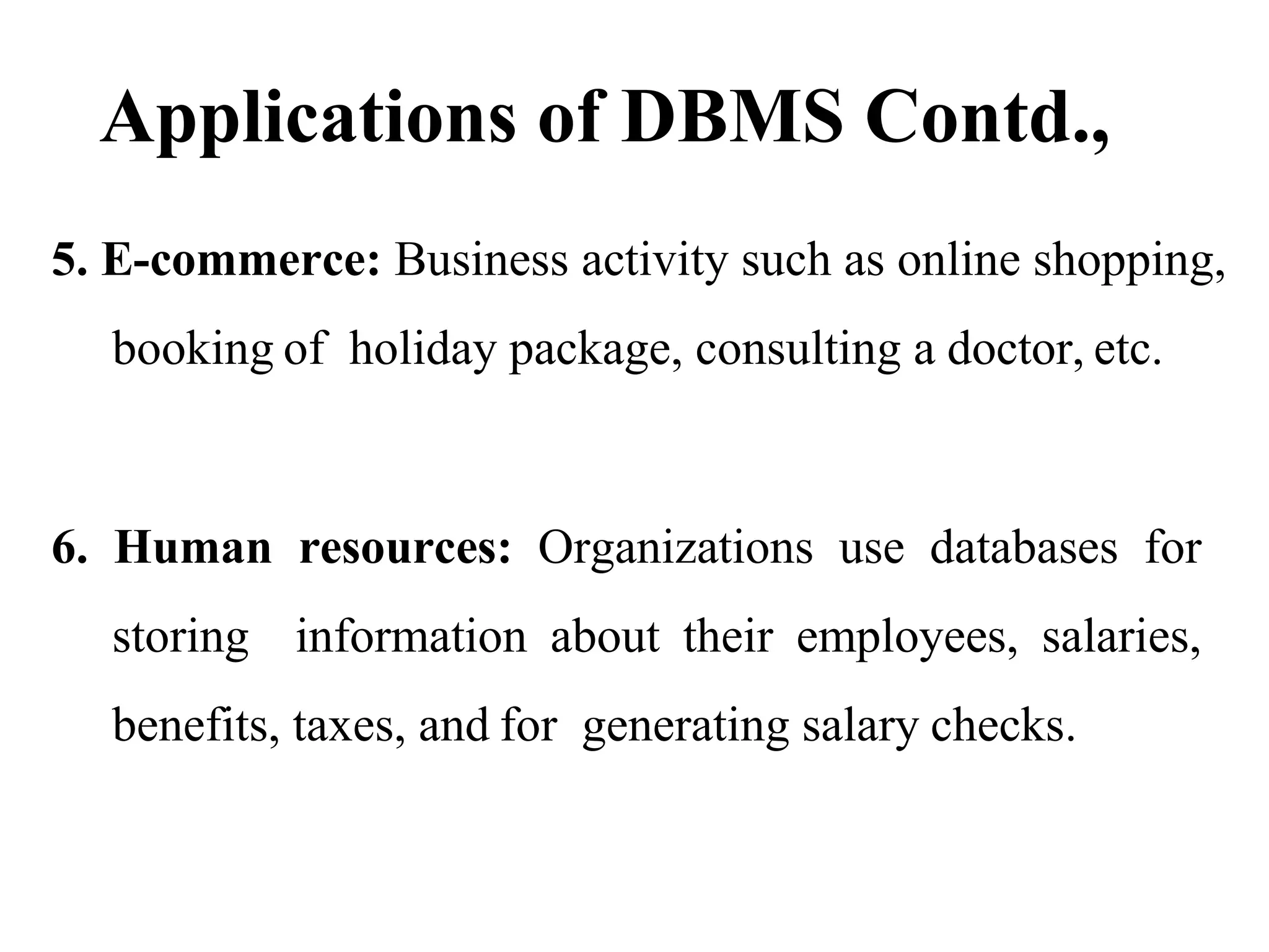 Applications of DBMS Contd.,
5. E-commerce: Business activity such as online shopping,
booking of holiday package, consulting a doctor, etc.
6. Human resources: Organizations use databases for
storing information about their employees, salaries,
benefits, taxes, and for generating salary checks.
 