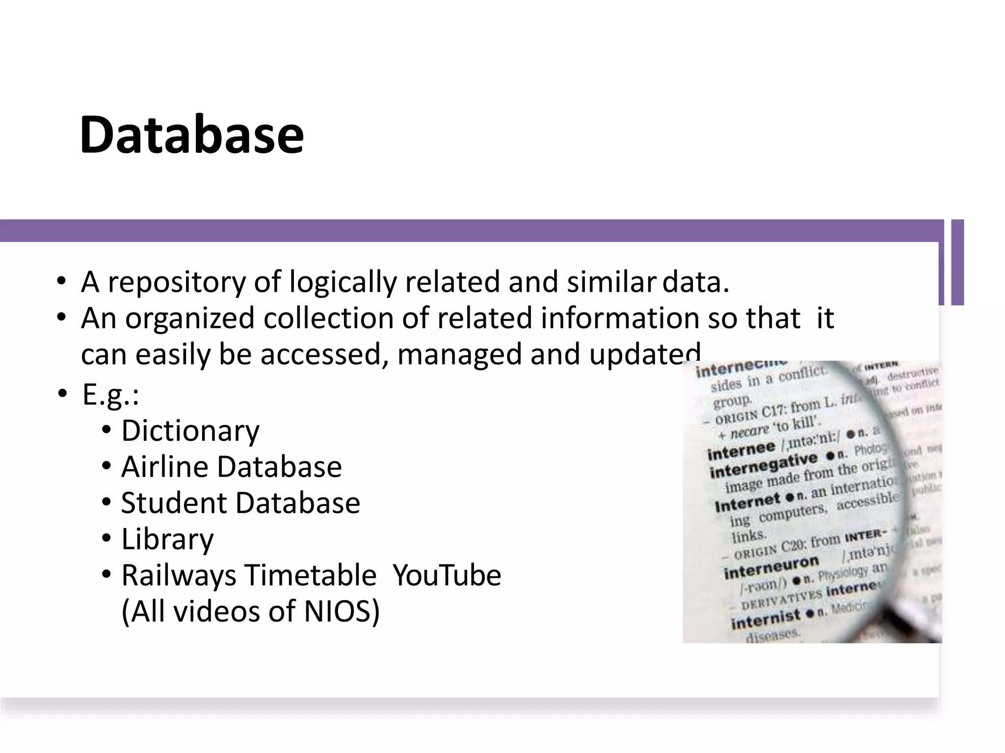 Database
• A repository of logically related and similardata.
• An organized collection of related information so that it
can easily be accessed, managed and updated.
• E.g.:
• Dictionary
• Airline Database
• Student Database
• Library
• Railways Timetable YouTube
(All videos of NIOS)
 