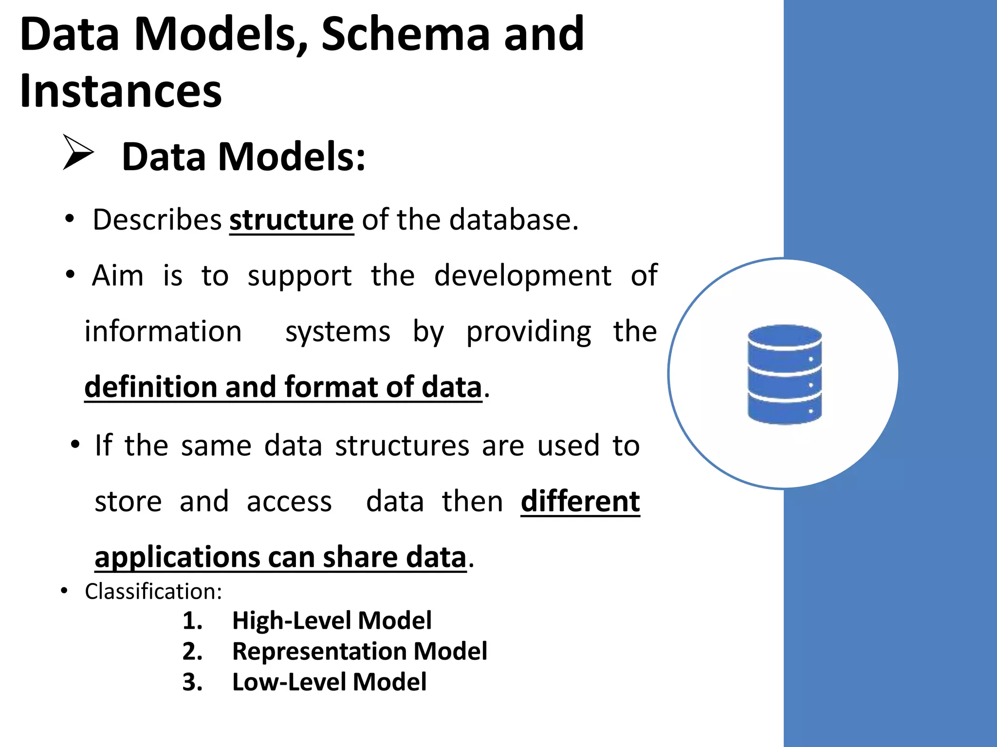 Data Models, Schema and
Instances
 Data Models:
• Describes structure of the database.
• Aim is to support the development of
information systems by providing the
definition and format of data.
• If the same data structures are used to
store and access data then different
applications can share data.
• Classification:
1. High-Level Model
2. Representation Model
3. Low-Level Model
 