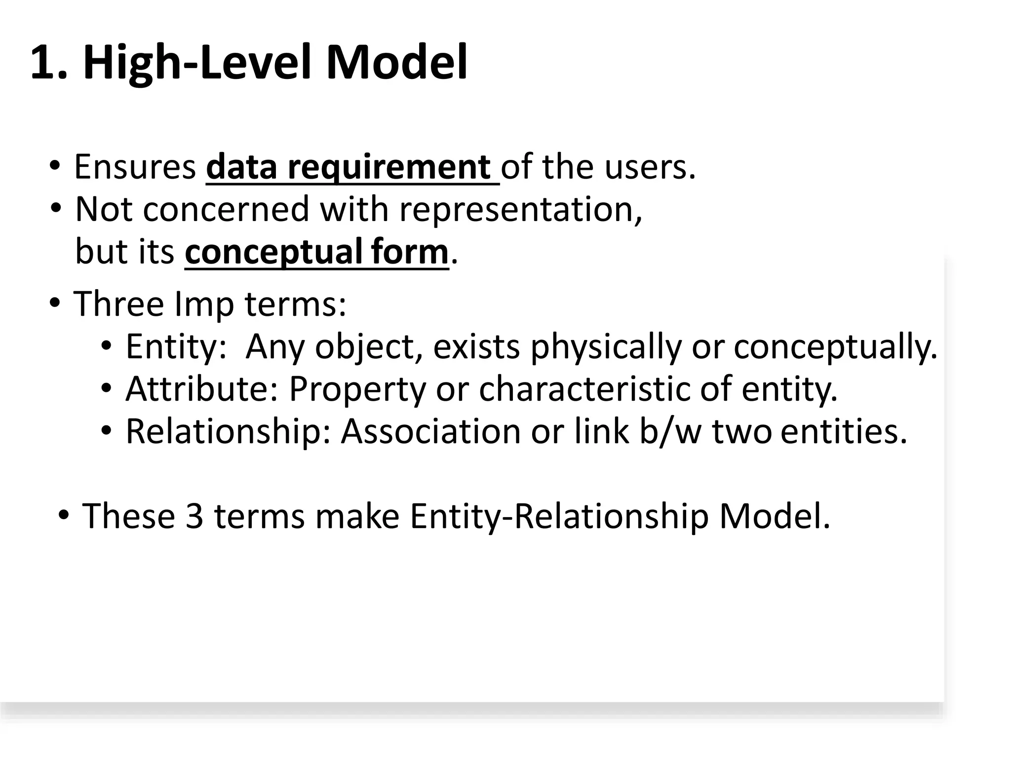 1. High-Level Model
• Ensures data requirement of the users.
• Not concerned with representation,
but its conceptual form.
• Three Imp terms:
• Entity: Any object, exists physically or conceptually.
• Attribute: Property or characteristic of entity.
• Relationship: Association or link b/w two entities.
• These 3 terms make Entity-Relationship Model.
 