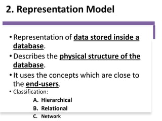 2. Representation Model
• Representation of data stored inside a
database.
• Describes the physical structure of the
database.
• It uses the concepts which are close to
the end-users.
• Classification:
A. Hierarchical
B. Relational
C. Network
 