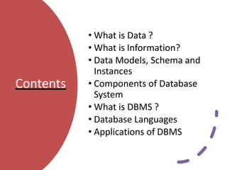 Contents
• What is Data ?
• What is Information?
• Data Models, Schema and
Instances
• Components of Database
System
• What is DBMS ?
• Database Languages
• Applications of DBMS
 