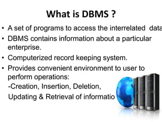 What is DBMS ?
• A set of programs to access the interrelated data
• DBMS contains information about a particular
enterprise.
• Computerized record keeping system.
• Provides convenient environment to user to
perform operations:
-Creation, Insertion, Deletion,
Updating & Retrieval of information.
 