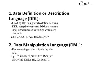 Cont…
1.Data Definition or Description
Language (DDL):
-Used by DB designers to define schema.
-DDL compiler converts DDL statements
and generate a set of tables which are
stored in.
e.g.: CREATE, ALTER & DROP
2. Data Manipulation Language (DML):
-For accessing and manipulating the
data.
e.g.: CONNECT, SELECT, INSERT,
UPDATE, DELETE, EXECUTE
 