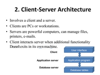 2. Client-Server Architecture
• Involves a client and a server.
• Clients are PCs or workstations.
• Servers are powerful computers, can manage files,
printers, e-mails.
• Client interacts server when additional functionality
Doesn'texits in its ownmachine.
Client
User interface
Application program
Database server
Database tables
Application server
 