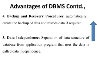 Advantages of DBMS Contd.,
4. Backup and Recovery Procedures: automatically
create the backup of data and restore data if required.
5. Data Independence: Separation of data structure of
database from application program that uses the data is
called data independence.
 