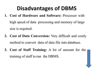 Disadvantages of DBMS
1. Cost of Hardware and Software: Processor with
high speed of data processing and memory of large
size is required.
2. Cost of Data Conversion: Very difficult and costly
method to convert data of data file into database.
3. Cost of Staff Training: A lot of amount for the
training of staff to run the DBMS.
 