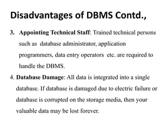 3. Appointing Technical Staff: Trained technical persons
such as database administrator, application
programmers, data entry operators etc. are required to
handle the DBMS.
4. Database Damage: All data is integrated into a single
database. If database is damaged due to electric failure or
database is corrupted on the storage media, then your
valuable data may be lost forever.
Disadvantages of DBMS Contd.,
 