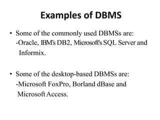 Examples of DBMS
• Some of the commonly used DBMSs are:
-Oracle, IBM’s DB2, Microsoft's SQL Server and
Informix.
• Some of the desktop-based DBMSs are:
-Microsoft FoxPro, Borland dBase and
MicrosoftAccess.
 