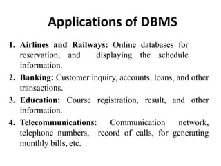 Applications of DBMS
1. Airlines and Railways: Online databases for
reservation, and displaying the schedule
information.
2. Banking: Customer inquiry, accounts, loans, and other
transactions.
3. Education: Course registration, result, and other
information.
4. Telecommunications: Communication network,
telephone numbers, record of calls, for generating
monthly bills, etc.
 