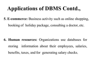 Applications of DBMS Contd.,
5. E-commerce: Business activity such as online shopping,
booking of holiday package, consulting a doctor, etc.
6. Human resources: Organizations use databases for
storing information about their employees, salaries,
benefits, taxes, and for generating salary checks.
 