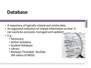 Database
• A repository of logically related and similardata.
• An organized collection of related information so that it
can easily be accessed, managed and updated.
• E.g.:
• Dictionary
• Airline Database
• Student Database
• Library
• Railways Timetable YouTube
(All videos of NIOS)
 
