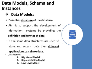 Data Models, Schema and
Instances
 Data Models:
• Describes structure of the database.
• Aim is to support the development of
information systems by providing the
definition and format of data.
• If the same data structures are used to
store and access data then different
applications can share data.
• Classification:
1. High-Level Model
2. Representation Model
3. Low-Level Model
 