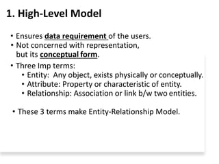 1. High-Level Model
• Ensures data requirement of the users.
• Not concerned with representation,
but its conceptual form.
• Three Imp terms:
• Entity: Any object, exists physically or conceptually.
• Attribute: Property or characteristic of entity.
• Relationship: Association or link b/w two entities.
• These 3 terms make Entity-Relationship Model.
 