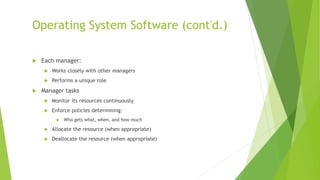 Operating System Software (cont'd.)
 Each manager:
 Works closely with other managers
 Performs a unique role
 Manager tasks
 Monitor its resources continuously
 Enforce policies determining:
 Who gets what, when, and how much
 Allocate the resource (when appropriate)
 Deallocate the resource (when appropriate)
 