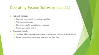 Operating System Software (cont'd.)
 Network Manager
 Operating systems with networking capability
 Fifth essential manager
 Convenient way for users to share resources
 Retains user access control
 Resources include:
 Hardware (CPUs, memory areas, printers, tape drives, modems, and disk drives)
 Software (compilers, application programs, and data files)
 