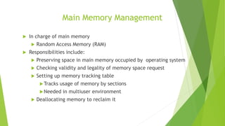 Main Memory Management
 In charge of main memory
 Random Access Memory (RAM)
 Responsibilities include:
 Preserving space in main memory occupied by operating system
 Checking validity and legality of memory space request
 Setting up memory tracking table
Tracks usage of memory by sections
Needed in multiuser environment
 Deallocating memory to reclaim it
 