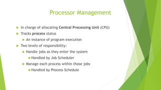 Processor Management
 In charge of allocating Central Processing Unit (CPU)
 Tracks process status
 An instance of program execution
 Two levels of responsibility:
 Handle jobs as they enter the system
Handled by Job Scheduler
 Manage each process within those jobs
Handled by Process Schedule
 