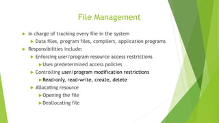 File Management
 In charge of tracking every file in the system
 Data files, program files, compilers, application programs
 Responsibilities include:
 Enforcing user/program resource access restrictions
Uses predetermined access policies
 Controlling user/program modification restrictions
Read-only, read-write, create, delete
 Allocating resource
Opening the file
Deallocating file
 