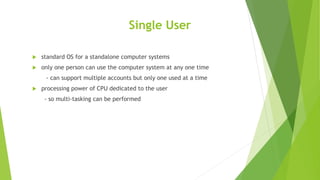 Single User
 standard OS for a standalone computer systems
 only one person can use the computer system at any one time
- can support multiple accounts but only one used at a time
 processing power of CPU dedicated to the user
- so multi-tasking can be performed
 