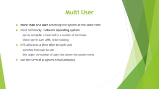 Multi User
 more than one user accessing the system at the same time
 most commonly: network operating system
-server computer connected to a number of terminals
-client-server LAN, ATM, ticket booking
 O/S allocates a time slice to each user
-switches from user to user
-the larger the number of users the slower the system works
 can run several programs simultaneously
 