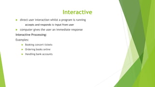 Interactive
 direct user interaction whilst a program is running
- accepts and responds to input from user
 computer gives the user an immediate response
Interactive Processing:
Examples:
 Booking concert tickets
 Ordering books online
 Handling bank accounts
 