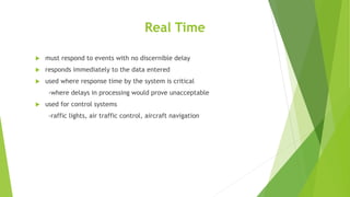 Real Time
 must respond to events with no discernible delay
 responds immediately to the data entered
 used where response time by the system is critical
-where delays in processing would prove unacceptable
 used for control systems
-raffic lights, air traffic control, aircraft navigation
 