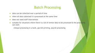 Batch Processing
 data can be collected over a period of time
 when all data collected it is processed at the same time
 does not need staff intervention
 suitable for situations where there is a lot of similar data to be processed & the processing
can wait:
-cheque processing in a bank, gas bill printing, payroll processing
 