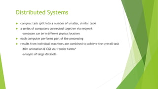 Distributed Systems
 complex task split into a number of smaller, similar tasks
 a series of computers connected together via network
-computers can be in different physical locations
 each computer performs part of the processing
 results from individual machines are combined to achieve the overall task
-film animation & CGI via "render farms“
-analysis of large datasets
 