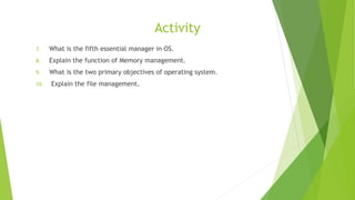 Activity
7. What is the fifth essential manager in OS.
8. Explain the function of Memory management.
9. What is the two primary objectives of operating system.
10. Explain the file management.
 
