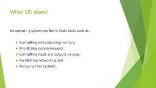 What OS does?
An operating system performs basic tasks such as,
 Controlling and allocating memory,
 Prioritizing system requests,
 Controlling input and outputs devices,
 Facilitating networking and
 Managing files systems.
 