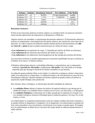 Fundamentos de Química
10 mlvm / maov
Isótopos Símbolo Abundancia Natural Peso (Dalton) Vida Media
carbono-12 12C 98.89% 12 (por definición) estable
carbono-13 13C 1.11% 13.003354 estable
carbono-14 14C trazas 5730 años
carbono-15 15C mínimo 2.4 s
carbono-16 16C mínimo 0.74 s
Reacciones Nucleares
Si bien en las reacciones químicas el núcleo atómico se considera inerte, los procesos nucleares
tienen muchas aplicaciones de importancia en Bioquímica y Medicina.
Algunos núcleos son inestables y experimentan decaimiento radiactivo. El decaimiento radiactivo
consiste en rompimiento o descomposición del núcleo atómico, por emisión de varios tipos de ra-
diaciones. Los tipos comunes de radiación emitidos durante procesos del decaimiento son alfa
(), beta (), y gama () que se puede caracterizar por sus valores de masa y carga.
 Las radiaciones  son partículas de carga +2, formadas por núcleos de Helio sin electrones.
 Las radiaciones  son electrones provenientes del núcleo con carga -1.
 Las radiaciones  son radiaciones electromagnéticas de alta energía provenientes del núcleo.
Las reacciones nucleares se pueden representar por ecuaciones equilibradas las que se enfocan en
el balance de la masa y el número atómico.
 Distintos radioisótopos decaen a velocidades diferentes y características, que se representan
mediante el período de vida media o simplemente vida media. Una vida media es el tiempo
requerido para que decaiga la mitad de los núcleos inestables en una muestra.
La radiación genera radicales libres en los tejidos. La radiación es peligrosa, incluso a baja inten-
sidad, si la exposición es a largo plazo. La radiación intensa y de corta duración es causa de la en-
fermedad por radiación. Quienes trabajan con fuentes radiactivas pueden reducir al mínimo la
exposición usando blindaje como protección.
Dos sistemas, físico y biológico, se utilizan para describir cantidades de radiación.
 Las unidades físicas indican el número de núcleos de material radiactivo que decaen por la
unidad del tiempo. Las unidades físicas comunes son el Curie y sus fracciones, y el Becquerel.
 Las unidades biológicas se relacionan con el daño causado por la radiación en el tejido vivo.
Las unidades biológicas incluyen el Roentgen (para la radiación gamma y los rayos X), el rad,
el gray y el rem.
Los radioisótopos se comportan químicamente como los isótopos estables del mismo elemento, y
se pueden utilizar en diagnóstico y terapéutica. En el diagnóstico, los radioisótopos se pueden uti-
lizar como marcadores cuyo movimiento y localización en el cuerpo se puede seguir. En terapéu-
tica, los radioisótopos se deben llevar a las áreas del cuerpo donde su radiación pueda destruir el
tejido enfermo.
 