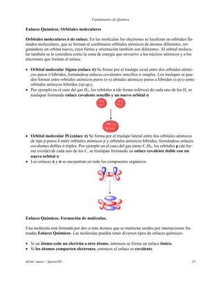 Fundamentos de Química
mlvm / maov / Agosto/04 11
Enlaces Químicos. Orbitales moleculares
Orbitales moleculares ó de enlace. En las moléculas los electrones se localizan en orbitales lla-
mados moleculares, que se forman al combinarse orbitales atómicos de átomos diferentes, ori-
ginándose un orbital nuevo, cuya forma y orientación también son diferentes. Al orbital molecu-
lar también se le considera como la zona de energía que envuelve a los núcleos atómicos y a los
electrones que forman el enlace.
 Orbital molecular Sigma (enlace ) Se forma por el traslape axial entre dos orbitales atómi-
cos puros ó híbridos, formándose enlaces covalentes sencillos ó simples. Los traslapes se pue-
den formar entre orbitales atómicos puros (s-s) obitales atómicos puros e híbridos (s-p) o entre
orbitales atómicos híbridos (sp-sp2).
 Por ejemplo en el caso del gas H2, los orbitales s (de forma esférica) de cada uno de los H, se
traslapan formando enlace covalente sencillo y un nuevo orbital 
 Orbital molecular Pi (enlace ) Se forma por el traslape lateral entre dos orbitales atómicos
de tipo p puros ó entre orbitales atómicos p y orbitales atómicos híbridos, formándose enlaces
covalentes dobles ó triples. Por ejemplo en el caso del gas eteno C2H4, los orbitales p (de for-
ma ovoide) de cada uno de los C, se traslapan formando un enlace covalente doble con un
nuevo orbital 
 Los enlaces  y  se encuentran en todo los compuestos orgánicos.
Enlaces Químicos. Formación de moléculas.
Una molécula está formada por dos o más átomos que se mantiene unidos por interacciones lla-
madas Enlaces Químicos. Las moléculas pueden tener diversos tipos de enlaces químicos.
 Si un átomo cede un electrón a otro átomo, entonces se forma un enlace iónico.
 Si los átomos comparten electrones, entonces el enlace es covalente.
 