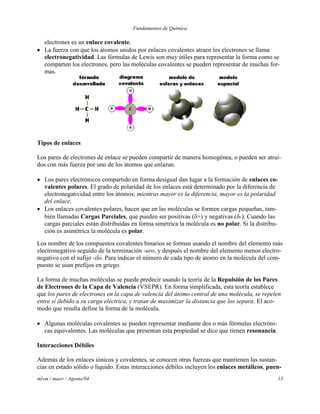 Fundamentos de Química
mlvm / maov / Agosto/04 13
electrones es un enlace covalente.
 La fuerza con que los átomos unidos por enlaces covalentes atraen los electrones se llama
electronegatividad. Las fórmulas de Lewis son muy útiles para representar la forma como se
comparten los electrones, pero las moléculas covalentes se pueden representar de muchas for-
mas.
Tipos de enlaces
Los pares de electrones de enlace se pueden compartir de manera homogénea, o pueden ser atraí-
dos con más fuerza por uno de los átomos que enlazan.
 Los pares electrónicos compartido en forma desigual dan lugar a la formación de enlaces co-
valentes polares. El grado de polaridad de los enlaces está determinado por la diferencia de
electronegatividad entre los átomos; mientras mayor es la diferencia, mayor es la polaridad
del enlace.
 Los enlaces covalentes polares, hacen que en las moléculas se formen cargas pequeñas, tam-
bién llamadas Cargas Parciales, que pueden ser positivas (+) y negativas (-). Cuando las
cargas parciales están distribuidas en forma simétrica la molécula es no polar. Si la distribu-
ción es asimétrica la molécula es polar.
Los nombre de los compuestos covalentes binarios se forman usando el nombre del elemento más
electronegativo seguido de la terminación -uro, y después el nombre del elemento menos electro-
negativo con el sufijo -ilo. Para indicar el número de cada tipo de átomo en la molécula del com-
puesto se usan prefijos en griego.
La forma de muchas moléculas se puede predecir usando la teoría de la Repulsión de los Pares
de Electrones de la Capa de Valencia (VSEPR). En forma simplificada, esta teoría establece
que los pares de electrones en la capa de valencia del átomo central de una molécula, se repelen
entre sí debido a su carga eléctrica, y tratan de maximizar la distancia que los separa. El aco-
modo que resulta define la forma de la molécula.
 Algunas moléculas covalentes se pueden representar mediante dos o más fórmulas electróni-
cas equivalentes. Las moléculas que presentan esta propiedad se dice que tienen resonancia.
Interacciones Débiles
Además de los enlaces iónicos y covalentes, se conocen otras fuerzas que mantienen las sustan-
cias en estado sólido o líquido. Estas interacciones débiles incluyen los enlaces metálicos, puen-
 