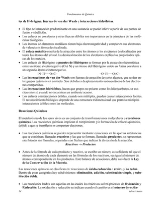 Fundamentos de Química
14 mlvm / maov
tes de Hidrógeno, fuerzas de van der Waals e interacciones hidrófobas.
 El tipo de interacción predominante en una sustancia se puede inferir a partir de sus puntos de
fusión y ebullición.
 Los enlaces no covalentes y otras fuerzas débiles son importantes en la estructura de las molé-
culas biológicas.
 Los átomos de elementos metálicos tienen baja electronegatividad y comparten sus electrones
de valencia en forma deslocalizada.
 El enlace metálico resulta de la atracción entre los átomos y los electrones deslocalizados por
todos los átomos del cristal. La deslocalización de los electrones explica las propiedades típi-
cas de los metales.
 Los enlaces de Hidrógeno o puentes de Hidrógeno se forman por la atracción electrostática
entre un átomo electronegativo (O ó N) y un átomo del Hidrógeno unido en forma covalente a
un segundo átomo electronegativo.
NHOC OHOC
 Las interacciones de van der Waals son fuerzas de atracción de corto alcance, que se dan en-
tre grupos químicos en contacto. Son debidas a desplazamientos momentáneos de los electro-
nes compartidos.
 Las interacciones hidrófobas, hacen que grupos no polares como los hidrocarburos, se aso-
cien entre sí, cuando se encuentran en ambiente acuoso.
 Los enlaces o interacciones débiles, cuando son múltiples, pueden causar interacciones fuertes.
El reconocimiento biológico depende de una estructura tridimensional que permita múltiples
interacciones débiles entre las moléculas.
Reacciones Químicas
El metabolismo de los seres vivos es un conjunto de transformaciones moleculares o reacciones
químicas. Las reacciones químicas implican el rompimiento y/o formación de enlaces químicos,
debido a que se transfieren o comparten electrones.
 Las reacciones químicas se pueden representar mediante ecuaciones en las que las substancias
que se combinan, llamadas reactivos y las que se forman, llamadas productos, se representan
escribiendo sus fórmulas, separadas con flechas que indican la dirección de la reacción.
Reactivos  Productos
 Antes de la fórmula de cada producto y reactivo, se escribe un número o coeficiente tal que el
número de átomos de cada elemento en las fórmulas de los reactivos, sea igual al número de
átomos correspondiente en los productos. Este balance de ecuaciones, debe satisfacer la Ley
de la Conservación de la Materia.
Las reacciones químicas se clasifican en: reacciones de óxido-reducción o redox, y no redox.
Dentro de estas categorías hay subdivisiones: eliminación, adición, substitución simple, y subs-
titución doble.
 Las reacciones Redox son aquellas en las cuales los reactivos sufren procesos de Oxidación y
Reducción. La oxidación y reducción se indican usando el cambio en el número de oxida-
 