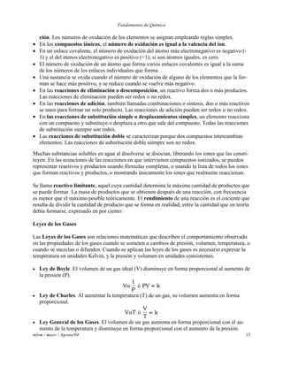Fundamentos de Química
mlvm / maov / Agosto/04 15
ción. Los números de oxidación de los elementos se asignan empleando reglas simples.
 En los compuestos iónicos, el número de oxidación es igual a la valencia del ion.
 En un enlace covalente, el número de oxidación del átomo más electronegativo es negativo (-
1) y el del menos electronegativo es positivo (+1); si son átomos iguales, es cero.
 El número de oxidación de un átomo que forma varios enlaces covalentes es igual a la suma
de los números de los enlaces individuales que forma.
 Una sustancia se oxida cuando el número de oxidación de alguno de los elementos que la for-
man se hace más positivo, y se reduce cuando se vuelve más negativo.
 En las reacciones de eliminación o descomposición, un reactivo forma dos o más productos.
Las reacciones de eliminación pueden ser redox o no redox.
 En las reacciones de adición, también llamadas combinaciones o síntesis, dos o más reactivos
se unen para formar un solo producto. Las reacciones de adición pueden ser redox o no redox.
 En las reacciones de substitución simple o desplazamientos simples, un elemento reacciona
con un compuesto y substituye o desplaza a otro que sale del compuesto. Todas las reacciones
de substitución siempre son redox.
 Las reacciones de substitución doble se caracterizan porque dos compuestos intercambian
elementos. Las reacciones de substitución doble siempre son no redox.
Muchas substancias solubles en agua al disolverse se disocian, liberando los iones que las consti-
tuyen. En las ecuaciones de las reacciones en que intervienen compuestos ionizados, se pueden
representar reactivos y productos usando fórmulas completas, o usando la lista de todos los iones
que forman reactivos y productos, o mostrando únicamente los iones que realmente reaccionan.
Se llama reactivo limitante, aquel cuya cantidad determina la máxima cantidad de productos que
se puede formar. La masa de productos que se obtienen después de una reacción, con frecuencia
es menor que el máximo posible teóricamente. El rendimiento de una reacción es el cociente que
resulta de dividir la cantidad de producto que se forma en realidad, entre la cantidad que en teoría
debía formarse, expresado en por ciento.
Leyes de los Gases
Las Leyes de los Gases son relaciones matemáticas que describen el comportamiento observado
en las propiedades de los gases cuando se someten a cambios de presión, volumen, temperatura, o
cuando se mezclan o difunden. Cuando se aplican las leyes de los gases es necesario expresar la
temperatura en unidades Kelvin, y la presión y volumen en unidades consistentes.
 Ley de Boyle. El volumen de un gas ideal (V) disminuye en forma proporcional al aumento de
la presión (P).
V
P

1
ó PV k
 Ley de Charles. Al aumentar la temperatura (T) de un gas, su volumen aumenta en forma
proporcional.
V T ó
V
T
k
 Ley General de los Gases. El volumen de un gas aumenta en forma proporcional con el au-
mento de la temperatura y disminuye en forma proporcional con el aumento de la presión.
 