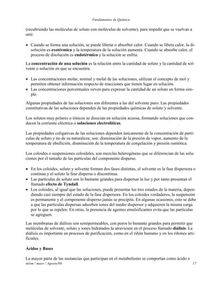 Fundamentos de Química
mlvm / maov / Agosto/04 17
(recubriendo las moléculas de soluto con moléculas de solvente), para impedir que se vuelvan a
unir.
 Cuando se forma una solución, se puede liberar o absorber calor. Cuando se libera calor, la di-
solución es exotérmica y la temperatura de la solución aumenta. Cuando se absorbe calor, el
proceso de disolución es endotérmico y la solución se enfría.
La concentración de una solución es la relación entre la cantidad de soluto y la cantidad de sol-
vente o solución en que se encuentra.
 Las concentraciones molar, normal y molal de las soluciones, utilizan el concepto de mol y
permiten obtener información respecto de reacciones que tienen lugar en solución.
 Las concentraciones porcentuales sirven para expresar la cantidad de un soluto en forma sim-
ple.
Algunas propiedades de las soluciones son diferentes a las del solvente puro. Las propiedades
constitutivas de las soluciones dependen de las propiedades químicas de soluto y solvente.
Los solutos muy polares o iónicos se disocian en solución acuosa, formando soluciones que con-
ducen la corriente eléctrica o soluciones electrolíticas.
Las propiedades coligativas de las soluciones dependen únicamente de la concentración de partí-
culas de soluto y no de su naturaleza; son: disminución de la presión de vapor, aumento de la
temperatura de ebullición, disminución de la temperatura de congelación y presión osmótica.
Los coloides o suspensiones coloidales, son mezclas heterogéneas que se diferencian de las solu-
ciones por el tamaño de las partículas del componente disperso.
 En los coloides, soluto y solvente forman dos fases distintas, el solvente es la fase dispersora o
continua y el soluto la fase dispersa o discontinua.
 Las partículas de soluto son lo bastante grandes para dispersar la luz y por tanto presentan el
llamado efecto de Tyndall.
 Los coloides, al igual que las soluciones, puede presentar los tres estados de la materia, depen-
diendo casi siempre del estado de la fase dispersora. En los coloides verdaderos, la suspensión
es permanente y el componente disperso jamás se precipita. En algunas ocasiones, esto se debe
a que las partículas dispersas adsorben iones del medio dispersor y adquieren la misma carga
por lo que se repelen. En otras, la presencia de agentes emulsificantes evita que las partículas
se agreguen.
Las membranas de diálisis son semipermeables, con poros lo bastante grandes para permitir que
moléculas de solvente, soluto y iones hidratados la atraviesen en el proceso llamado diálisis. La
diálisis es importante en procesos de purificación, como en el riñón humano y en los riñones arti-
ficiales.
Ácidos y Bases
La mayor parte de las sustancias que participan en el metabolismo se comportan como ácido o
 