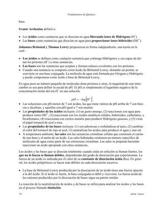 Fundamentos de Química
18 mlvm / maov
base.
Svante Arrhenius definió a:
 Los ácidos como sustancias que se disocian en agua liberando iones de Hidrógeno (H+
)
 Las bases como sustancias que disocian en agua para proporcionar iones hidróxido (OH¯).
Johannes Brönsted y Thomas Lowry propusieron en forma independiente, una teoría en la
cual:
 Los ácidos se definen como cualquier sustancia que contenga Hidrógenos y sea capaz de do-
nar los protones (H+
) a otras sustancias.
 Las bases son las sustancias que aceptan y forman enlaces covalentes con los protones.
 Cuando una sustancia se comporta como ácido de Brönsted-Lowry, donando un protón, se
convierte en una base conjugada. La molécula de agua está formada por Oxígeno e Hidrógeno
y puede comportarse como ácido o base de Brönsted-Lowry.
En agua pura un número pequeño de moléculas dona protones a otras, la magnitud de este inter-
cambio se usa para definir la escala de pH. El pH es simplemente el logaritmo negativo de la
concentración molar del ion H+
en una solución.
 
 HlogpH
 Las soluciones con pH menor de 7 son ácidas, las que tiene valores de pH arriba de 7 son bási-
cas o alcalinas, y aquellas con pH igual a 7 son neutras.
 Las propiedades de los ácidos incluyen: (1) un gusto amargo, (2) reaccionan con agua para
producir iones OH¯, (3) reaccionan con los óxidos metálicos sólidos, hidróxidos, carbonatos, y
bicarbonatos, (4) reaccionan con ciertos metales para producir Hidrógeno gaseoso, y (5) viran
el papel tornasol de azul a rosa.
 Las propiedades de las bases incluyen: (1) son jabonosas o resbaladizas al tacto, (2) cambian
el color del tornasol de rojo al azul, (3) neutralizan los ácidos para producir el agua y una sal.
 A temperatura ambiente, las sales son las sustancias cristalinas sólidas que contienen el catión
de una base y el anión de un ácido. Las sales hidratadas contienen un número específico de
moléculas de agua como parte de sus estructuras cristalinas. Las sales se preparan haciendo
reaccionar un ácido apropiado con otras sustancias.
Los ácidos y las bases que se disocian totalmente cuando están en solución se llaman fuertes, los
que no lo hacen se llaman débiles, dependiendo del grado de disociación que experimentan. La
fuerza de un ácido es indicada por el valor de su constante de disociación ácida (Ka). En gene-
ral, los ácidos polipróticos se hacen más débiles en cada disociación sucesiva.
 La base de Brönsted-Lowry producida por la disociación de un ácido tiene una fuerza opuesta
a la del ácido. Si el ácido es fuerte, la base conjugada es débil y viceversa. La fuerza ácida de
los cationes producidos por la disociación de bases sigue un patrón similar.
La reacción de la neutralización de ácidos y de bases se utiliza para analizar los ácidos y las bases
en el proceso llamado titulación.
 