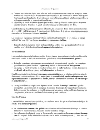 Fundamentos de Química
mlvm / maov / Agosto/04 19
 Durante una titulación típica, una solución básica de concentración conocida, se agrega lenta-
mente a una solución ácida de concentración desconocida. La titulación se detiene en el punto
final cuando cambia el color de un indicador. Los volúmenes del ácido y la base requeridos, se
utilizan para calcular la concentración del ácido.
 El catión y el anión de una sal pueden provenir de ácidos y bases de fuerza igual o diferente.
Cuando la fuerza de ambos es igual, las soluciones de la sal tendrán un pH de 7.
Cuando la base y el ácido tienen fuerzas diferentes, las soluciones de sal tienen concentraciones
de H+
e OH¯, y pH diferente de 7. Las reacciones de los iones de la sal con agua que causan estos
resultados, se llaman reacciones de hidrólisis.
Las soluciones capaces de mantener valores esencialmente constantes el pH cuando se agrega
ácido (H+
) o base (OH–
) se llaman soluciones reguladoras o buffers.
 Todos los buffers tienen un límite en la cantidad de ácido o base que pueden absorber sin
cambiar su pH. Este límite se llama la capacidad reguladora.
Termodinámica
La termodinámica estudia los intercambios de energía que acompañan a todos los cambios en la
naturaleza; cuando se aplica a las reacciones químicas se llama termodinámica química.
 Todas las reacciones químicas van acompañadas de intercambios de energía. Las reacciones
que liberan energía se llaman Exergónicas y las que lo absorben son Endergónicas.
 La energía se puede presentar en muchas formas, pero el Calor es la más común. Las reaccio-
nes Exotérmicas liberan calor y las Endotérmicas lo absorben.
En el lenguaje diario se dice que los procesos son espontáneos si se efectúan en forma natural,
sin causa o estímulo aparentes. En el lenguaje de la termodinámica química los procesos son
espontáneos cuando se pueden llevar a cabo, aunque en ocasiones necesitan un estimulo pa-
ra poder iniciarse.
 La espontaneidad de los procesos depende de los cambios de energía y entropía que los
acompañan. La disminución de energía y el aumento de entropía favorecen la espontaneidad
de los procesos. Sin embargo, es posible compensar un cambio no favorable en alguno de los
componentes, si se da un cambio suficientemente grande en el otro.
Cinética Química
La velocidad de las reacciones químicas y el camino a través del que se efectúan son el objeto de
estudio de la Cinética Química.
 La velocidad de una reacción química se determina midiendo cuanto disminuye la cantidad
de reactivos o aumenta la de productos en una unidad de tiempo.
 La explicación detallada de como se llevan a cabo una reacción se llama mecanismo de reac-
ción. La mayoría de los mecanismos de reacción se basan en tres supuestos: (1) para reaccio-
 