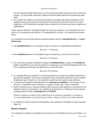 Fundamentos de Química
20 mlvm / maov
nar las moléculas deben chocar entre sí, (2) Las colisiones deben alcanzar un nivel mínimo de
energía, y (3) para poder reaccionar, algunas moléculas deben chocar con orientaciones defi-
nidas.
 Los cambios de energía en las reacciones químicas se pueden representar claramente en los
diagramas de reacción graficando la energía en función del avance de la reacción. En estos
diagramas es fácil representar conceptos como energía de activación, reacciones exergónicas y
endergónicas.
Cuatro factores afectan la velocidad de todas las reacciones químicas: (1) la naturaleza de los re-
activos, (2) concentración de reactivos, (3) temperatura de reacción, y (4) presencia de cataliza-
dores.
La velocidad de una reacción química resulta del balance entre la velocidad directa y la veloci-
dad inversa.
 La velocidad directa es la velocidad con que los reactivos se transforman en productos.
Reactivos  Productos
 La velocidad inversa es la velocidad con que los productos se convierten en reactivos.
Reactivos  Productos
 Las reacciones alcanzan el equilibrio cuando la velocidad directa es igual a la velocidad in-
versa. El equilibrio de una reacción química se representa en la ecuación dibujando entre reac-
tivos y productos dos flechas que apuntan una en cada dirección.
Reactivos  Productos
 La cantidad relativa de productos y reactivos presentes en el estado de equilibrio determina la
posición del equilibrio. Se dice que el equilibrio está a la derecha cuando hay mayor cantidad
de productos que de reactivos y a la izquierda cuando hay más reactivos que productos.
 La posición del equilibrio está definida por la constante de equilibrio: si la constante es ma-
yor que 1, el equilibrio está a la derecha, y cuando es menor que 1 está a la izquierda.
 Entre los factores que se sabe que influyen sobre la posición del equilibrio se encuentra la can-
tidad de reactivos y/o productos y los cambios de temperatura. La influencia de estos factores
se puede predecir usando el principio de Le Chatelier:
Cuando se aplica un cambio en las condiciones de un sistema en equilibrio, el sistema re-
acciona desplazándose en la dirección que tiende a eliminar el efecto del cambio aplicado.
 La catálisis no afecta la posición del equilibrio, sólo aumenta la velocidad con que la reacción
llega a él.
Química Orgánica
Los compuestos orgánicos son aquellos cuya estructura está formada por átomos de carbono, y la
 