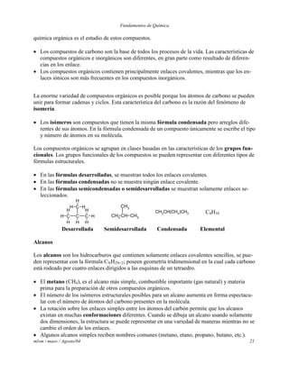 Fundamentos de Química
mlvm / maov / Agosto/04 21
química orgánica es el estudio de estos compuestos.
 Los compuestos de carbono son la base de todos los procesos de la vida. Las características de
compuestos orgánicos e inorgánicos son diferentes, en gran parte como resultado de diferen-
cias en los enlace.
 Los compuestos orgánicos contienen principalmente enlaces covalentes, mientras que los en-
laces iónicos son más frecuentes en los compuestos inorgánicos.
La enorme variedad de compuestos orgánicos es posible porque los átomos de carbono se pueden
unir para formar cadenas y ciclos. Esta característica del carbono es la razón del fenómeno de
isomería.
 Los isómeros son compuestos que tienen la misma fórmula condensada pero arreglos dife-
rentes de sus átomos. En la fórmula condensada de un compuesto únicamente se escribe el tipo
y número de átomos en su molécula.
Los compuestos orgánicos se agrupan en clases basadas en las características de los grupos fun-
cionales. Los grupos funcionales de los compuestos se pueden representar con diferentes tipos de
fórmulas estructurales.
 En las fórmulas desarrolladas, se muestran todos los enlaces covalentes.
 En las fórmulas condensadas no se muestra ningún enlace covalente.
 En las fórmulas semicondensadas o semidesarrolladas se muestran solamente enlaces se-
leccionados.
CC C
C
H
H
H
H
HH
H
H
H H
CHCH3
CH3
CH3
CH3CH(CH3)CH3 C4H10
Desarrollada Semidesarrollada Condensada Elemental
Alcanos
Los alcanos son los hidrocarburos que contienen solamente enlaces covalentes sencillos, se pue-
den representar con la fórmula CNH2N+2; poseen geometría tridimensional en la cual cada carbono
está rodeado por cuatro enlaces dirigidos a las esquinas de un tetraedro.
 El metano (CH4), es el alcano más simple, combustible importante (gas natural) y materia
prima para la preparación de otros compuestos orgánicos.
 El número de los isómeros estructurales posibles para un alcano aumenta en forma espectacu-
lar con el número de átomos del carbono presentes en la molécula.
 La rotación sobre los enlaces simples entre los átomos del carbón permite que los alcanos
existan en muchas conformaciones diferentes. Cuando se dibuja un alcano usando solamente
dos dimensiones, la estructura se puede representar en una variedad de maneras mientras no se
cambie el orden de los enlaces.
 Algunos alcanos simples reciben nombres comunes (metano, etano, propano, butano, etc.).
 