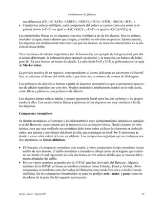 Fundamentos de Química
mlvm / maov / Agosto/04 23
una diferencia (CH3-<CH3CH2-<H2NCH2-<HOCH2-<FCH2-<ClCH2-<BrCH2-<ICH2-).
 Cuando hay enlaces múltiples, cada componente del enlace se cuenta como una unión al si-
guiente átomo (CC es igual a C(C)C(C); CC es igual a C(C2)C(C2)).
Las propiedades físicas de los alquenos son muy similares a las de los alcanos. Son no polares,
insoluble en agua, menos densos que el agua, y soluble en solventes no polares. Químicamente,
los alquenos son relativamente más reactivos que los alcanos; su reacción característica es la adi-
ción al enlace doble.
Tres reacciones de adición importantes son: la bromación (un ejemplo de halogenación) para dar
el alcano dibromado, la hidratación para producir un alcohol, y la reacción con haluros de hidró-
geno (H-X) para formar un haluro de alquilo. La adición de H2O y H-X es gobernada por la regla
de Markovnikov.
La porción positiva de un reactivo, correspondiente al átomo deficiente en electrones o electrofí-
lico, se adiciona al átomo del doble enlace que tiene mayor número de átomos de Hidrógeno.
Los polímeros de adición se forman a partir de alquenos monoméricos que experimentan reaccio-
nes de adición repetidas uno con otro. Muchos materiales ampliamente usados en la vida diaria,
como fibras y plásticos, son polímeros de adición.
Los alquinos tienen enlaces triples y poseen geometría lineal entre los dos carbonos y los grupos
unidos a ellos. Las características físicas y químicas de los alquinos son muy similares a las de
los alquenos.
Compuestos Aromáticos
Se llaman aromáticos, el Benceno y los hidrocarburos cuyo comportamiento químico es semejan-
te al del Benceno, caracterizado por la tendencia a la sustitución iónica. Desde el punto de vista
teórico, para que una molécula sea aromática debe tener nubes cíclicas de electrones  deslocali-
zados, por encima y por debajo del plano de ella, que contengan en total (4n+2) electrones ,
donde n es un valor entero del cero en adelante. Los compuestos orgánicos que no contienen ani-
llos aromáticos se llaman alifáticos.
 El Benceno, el compuesto aromático más simple, y otros compuestos de tipo aromático tienen
anillos de seis átomos. El anillo aromático a menudo se dibuja como un hexágono que contie-
ne un círculo el cual represente los seis electrones de tres enlaces dobles que se muevan libre-
mente alrededor del anillo.
 Existen varios nombres aceptados por la IUPAC para los derivados del Benceno. Algunos
nombres de la IUPAC se basan en nombres comunes como Tolueno, Fenol y Anilina. Otros
compuestos se nombran como derivados del Benceno como ácido Benzoico o ácido Bencen-
sulfónico. En los compuestos bisustituidos se usan los prefijos orto-, meta- y para- como in-
dicadores de la posición del segundo sustituyente.
 