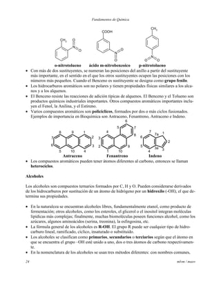 Fundamentos de Química
24 mlvm / maov
CH3
N
O
O
COOH
N
O
O
CH3
N
O O
o-nitrotolueno ácido m-nitrobenzoico p-nitrotolueno
 Con más de dos sustituyentes, se numeran las posiciones del anillo a partir del sustituyente
más importante, en el sentido en el que los otros sustituyentes ocupen las posiciones con los
números más pequeños. Cuando el Benceno es sustituyente se designa como grupo fenilo.
 Los hidrocarburos aromáticos son no polares y tienen propiedades físicas similares a los alca-
nos y a los alquenos.
 El Benceno resiste las reacciones de adición típicas de alquenos. El Benceno y el Tolueno son
productos químicos industriales importantes. Otros compuestos aromáticos importantes inclu-
yen el Fenol, la Anilina, y el Estireno.
 Varios compuestos aromáticos son policíclicos, formados por dos o más ciclos fusionados.
Ejemplos de importancia en Bioquímica son Antraceno, Fenantreno, Antraceno e Indeno.
9 1
2
3
4105
6
7
8
1
2
3
4
5
6
7
8
9
10
1
2
33a
4
5
6
7
7a
Antraceno Fenantreno Indeno
 Los compuestos aromáticos pueden tener átomos diferentes al carbono, entonces se llaman
heterocíclos.
Alcoholes
Los alcoholes son compuestos ternarios formados por C, H y O. Pueden considerarse derivados
de los hidrocarburos por sustitución de un átomo de hidrógeno por un hidroxilo (-OH), el que de-
termina sus propiedades.
 En la naturaleza se encuentran alcoholes libres, fundamentalmente etanol, como producto de
fermentación; otros alcoholes, como los esteroles, el glicerol o el inositol integran moléculas
lipídicas más complejas; finalmente, muchas biomoléculas poseen funciones alcohol, como los
azúcares, algunos aminoácidos (serina, treonina), la esfingosina, etc.
 La fórmula general de los alcoholes es R-OH. El grupo R puede ser cualquier tipo de hidro-
carburo lineal, ramificado, cíclico, insaturado o substituido.
 Los alcoholes se clasifican como primarios, secundarios o terciarios según que el átomo en
que se encuentra el grupo –OH esté unido a uno, dos o tres átomos de carbono respectivamen-
te.
 En la nomenclatura de los alcoholes se usan tres métodos diferentes: con nombres comunes,
 