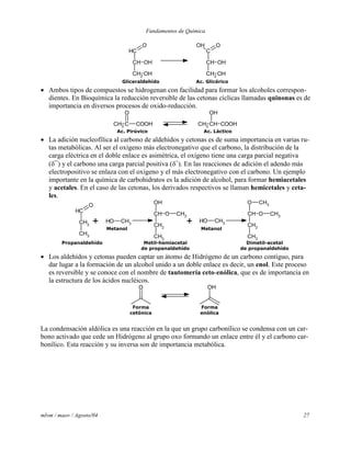 Fundamentos de Química
mlvm / maov / Agosto/04 27
CH
CH
CH2
OH
OH
O
C
CH
CH2
OH
OH
OH O
Gliceraldehído Ac. Glicérico
 Ambos tipos de compuestos se hidrogenan con facilidad para formar los alcoholes correspon-
dientes. En Bioquímica la reducción reversible de las cetonas cíclicas llamadas quinonas es de
importancia en diversos procesos de oxido-reducción.
CH3
C COOH
O
CH3
CH COOH
OH
Ac. Pirúvico Ac. Láctico
 La adición nucleofílica al carbono de aldehídos y cetonas es de suma importancia en varias ru-
tas metabólicas. Al ser el oxígeno más electronegativo que el carbono, la distribución de la
carga eléctrica en el doble enlace es asimétrica, el oxígeno tiene una carga parcial negativa
(¯) y el carbono una carga parcial positiva (+
). En las reacciones de adición el adendo más
electropositivo se enlaza con el oxígeno y el más electronegativo con el carbono. Un ejemplo
importante en la química de carbohidratos es la adición de alcohol, para formar hemiacetales
y acetales. En el caso de las cetonas, los derivados respectivos se llaman hemicetales y ceta-
les.
CH
CH2
CH3
O
OH CH3
CH
CH2
CH3
O
OH
CH3
OH CH3
O
CH
CH2
CH3
O CH3
CH3
+ +
Propanaldehído
Metanol
Metil-hemiacetal
de propanaldehído
Dimetil-acetal
de propanaldehído
Metanol
 Los aldehídos y cetonas pueden captar un átomo de Hidrógeno de un carbono contiguo, para
dar lugar a la formación de un alcohol unido a un doble enlace es decir, un enol. Este proceso
es reversible y se conoce con el nombre de tautomería ceto-enólica, que es de importancia en
la estructura de los ácidos nucléicos.
O OH
Forma
cetónica
Forma
enólica
La condensación aldólica es una reacción en la que un grupo carbonílico se condensa con un car-
bono activado que cede un Hidrógeno al grupo oxo formando un enlace entre él y el carbono car-
bonílico. Esta reacción y su inversa son de importancia metabólica.
 